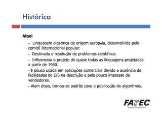 Histórico
Algol

Definição

•

Linguagem algébrica de origem européia, desenvolvida pelo
Porque estudar Internacional popular.
comitê LP?
• Destinada à resolução de problemas científicos.
• Influenciou o projeto de quase todas as linguagens projetadas
a partir de 1960.
Especificação de uma LP
• É pouco usada em aplicações comerciais devido à ausência de
facilidades de E/S na descrição e pelo pouco interesse de
vendedores.
Tradução de LP
• Além disso, tornou-se padrão para a publicação de algoritmos.
Escolha de uma LP

 