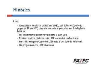 Histórico
Lisp

Definição

•

Linguagem funcional criada em 1960, por John McCartly do
Porque estudar LP? do MIT, para dar suporte à pesquisa em Inteligência
grupo de IA
Artificial.
• Foi inicialmente desenvolvida para o IBM 704.
• Existem muitos dialetos pois LISP nunca foi padronizada.
Especificação Em 1981 surgiu o Common LISP que é um padrão informal.
• de uma LP
• Os programas em LISP são listas.
Tradução de LP

Escolha de uma LP

 