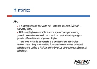 Histórico
APL

Definição

•

Foi desenvolvida por volta de 1960 por Kenneth Iverson Porque estudar LP?
Harvard, IBM.
• Utiliza notação matemática, com operadores poderosos,
possuindo muitos operadores e muitos caracteres o que gera
grande dificuldade de implementação.
• de uma LP
Especificação Tem uma notação compacta e é utilizada em aplicações
matemáticas. Segue o modelo funcional e tem como principal
estrutura de
Tradução de LP dados o ARRAY, com diversos operadores sobre esta
estrutura.
Escolha de uma LP

 