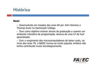 Histórico
Basic

Definição

•

Desenvolvida em meados dos anos 60 por John Kemeny e
Porque estudar LP?
Thomas Kurtz no Dartmouth College.
• Teve como objetivo ensinar alunos de graduação a usarem um
ambiente interativo de programação, através de uma LP de fácil
aprendizado.
• de uma surgimento dos microcomputadores de baixo custo, no
Especificação Com oLP
início dos anos 70, o BASIC tornou-se muito popular, embora não
tenha contribuído muito tecnologicamente.
Tradução de LP
Escolha de uma LP

 
