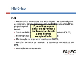 Histórico
PL/I

Definição

Desenvolvida em meados dos anos 60 pela IBM com o objetivo
de incorporar características das LPs existentes numa única LP de
Porque estudar LP?
É uma linguagem
propósito geral.
difícil de aprender e
Possui:
implementar devido
• Estrutura de bloco, de controle e recursividade do ALGOL 60;
•

Especificação Subprogramas
• de uma LP

a sua grande
e E/S complexidade.
formatadas do FORTRAN;

• Manipulação de arquivos e registros
Tradução de LP
• Alocação dinâmica de memória e

LISP;

Escolha de uma LP
• Operações

de arrays do APL.

do COBOL;
estruturas encadeadas do

 