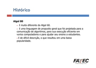 Histórico
Algol 80
Definição
É muito diferente do Algol 60.
Porque estudar LP?
• É uma linguagem de propósito geral que foi projetada para a
comunicação de algoritmos, para sua execução eficiente em
vários computadores e para ajudar seu ensino a estudantes.
• É de difícil descrição, o que resultou em uma baixa
popularidade.
Especificação de uma LP
•

Tradução de LP

Escolha de uma LP

 