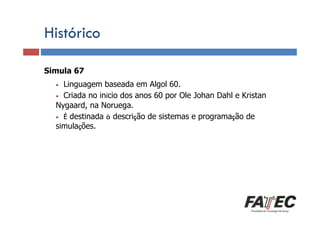 Histórico
Simula 67
Definição
Linguagem baseada em Algol 60.
Porque estudar LP? início dos anos 60 por Ole Johan Dahl e Kristan
• Criada no
Nygaard, na Noruega.
• É destinada à descrição de sistemas e programação de
simulações.
•

Especificação de uma LP

Tradução de LP

Escolha de uma LP

 