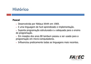 Histórico
Pascal
Definição
Desenvolvida por Niklaus Wirth em 1969.
Porque estudar LP?
• É uma linguagem de fácil aprendizado e implementação.
• Suporta programação estruturada e é adequada para o ensino
de programação.
• Em meados dos anos 80 também passou a ser usada para a
Especificação de uma LP
programação em micro-computadores.
•

•

Influenciou praticamente todas as linguagens mais recentes.

Tradução de LP

Escolha de uma LP

 