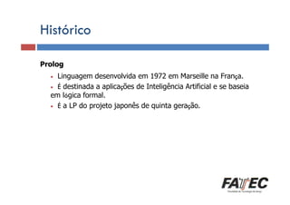 Histórico
Prolog
Definição
Linguagem desenvolvida em 1972 em Marseille na França.
Porque estudar LP?
• É destinada a aplicações de Inteligência Artificial e se baseia
em lógica formal.
• É a LP do projeto japonês de quinta geração.
•

Especificação de uma LP

Tradução de LP

Escolha de uma LP

 