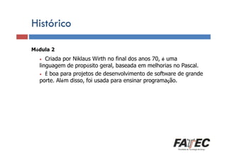 Histórico
Módula 2
Definição

Criada por Niklaus Wirth no final dos anos 70, é uma
linguagem
Porque estudar LP? de propósito geral, baseada em melhorias no Pascal.
• É boa para projetos de desenvolvimento de software de grande
porte. Além disso, foi usada para ensinar programação.
•

Especificação de uma LP

Tradução de LP

Escolha de uma LP

 