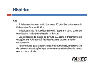 Histórico
Ada

Definição

Foi desenvolvida no início dos anos 70 pelo Departamento de
Defesa LP?
Porque estudar dos Estados Unidos.
• É dedicada aos "embedded systems" (operam como parte de
um sistema maior) e se baseia no Pascal.
• Usa conceitos de classe do Simula 67, adota o tratamento de
exceções de
Especificação de uma LP PL/I e provê facilidades para processamento
concorrente.
• Foi de LP
Tradução projetada para apoiar aplicações numéricas, programação
de sistemas e aplicações que envolvem considerações de tempo
real e concorrência.
•

Escolha de uma LP

 
