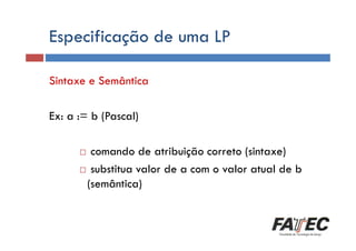 Especificação de uma LP
Definição
Sintaxe e Semântica
Porque estudar LP?

Ex: a := b (Pascal)
Histórico

comando de atribuição correto (sintaxe)
substitua valor de a com o valor atual de b
Tradução de LP
(semântica)
Escolha de uma LP

 