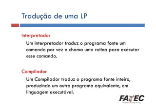 Tradução de uma LP
Definição
Interpretador
Um interpretador traduz o programa fonte um
Porque estudar LP?
comando por vez e chama uma rotina para executar
esse comando.
Histórico
Especificação de uma LP

Compilador
Um Compilador traduz o programa fonte inteiro,
produzindo um outro programa equivalente, em
Escolha de uma LP
linguagem executável.

 