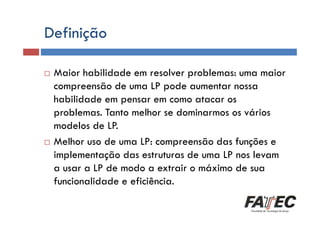 Definição
Definição
Maior habilidade em resolver problemas: uma maior
compreensão de uma LP pode aumentar nossa
habilidade em pensar em como atacar os
problemas. Tanto melhor se dominarmos os vários
Histórico
modelos de LP.
Especificação de uma LP
Melhor uso de uma LP: compreensão das funções e
implementação das estruturas de uma LP nos levam
Tradução de LP
a usar a LP de modo a extrair o máximo de sua
Escolha de uma LP
funcionalidade e eficiência.

 