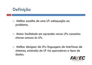 Definição
Definição
Melhor escolha de uma LP: adequação ao
problema.

Histórico
Maior facilidade em aprender novas LPs: conceitos
chaves comuns às LPs.

Especificação de uma LP

Tradução de LP

Melhor designer de LPs: linguagens de interfaces de
sistemas, extensão de LP via operadores e tipos de
Escolha de uma LP
dados.

 