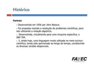 Histórico
Fortran
Definição
•

Desenvolvida em 1956 por John Backus.

Porque estudar LP?

•

Foi proposta visando a resolução de problemas científicos, para
isto utilizando a notação algébrica.
• Desenvolvida, inicialmente para uma máquina específica, o
IBM 704.
Especificação É, ainda hoje, uma linguagem muito utilizada no meio técnico• de uma LP
científico, tendo sido aprimorada ao longo do tempo, constituindo
as diversas
Tradução de LP versões disponíveis.
Escolha de uma LP

 