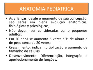 • As crianças, desde o momento de sua concepção,
são seres em plena evolução anatomicas,
fisiológicas y psicológicas;
• Não devem ser consideradas como pequenos
adultos;
• Em 20 anos se aumenta 3 vezes e ½ de altura e
de peso cerca de 20 vezes;
• Crescimiento: indica multiplicação e aumento de
tamanho de células
• Desenvolvimento: Diferenciação, integração e
aperfecionamento de funções.
ANATOMIA PEDIATRICA
 