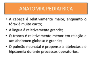 • A cabeça é relativamente maior, enquanto o
tórax é muito curto;
• A língua é relativamente grande;
• O tronco é relativamente menor em relação a
um abdomen globoso e grande;
• O pulmão neonatal é propenso a atelectasia e
hipoxemia durante processos operatorios.
ANATOMIA PEDIATRICA
 