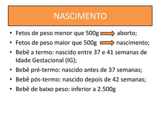 • Fetos de peso menor que 500g aborto;
• Fetos de peso maior que 500g nascimento;
• Bebê a termo: nascido entre 37 e 41 semanas de
Idade Gestacional (IG);
• Bebê pré-termo: nascido antes de 37 semanas;
• Bebê pós-termo: nascido depois de 42 semanas;
• Bebê de baixo peso: inferior a 2.500g
NASCIMENTO
 