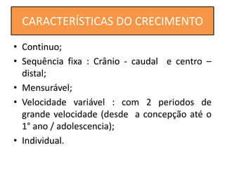 • Continuo;
• Sequência fixa : Crânio - caudal e centro –
distal;
• Mensurável;
• Velocidade variável : com 2 periodos de
grande velocidade (desde a concepção até o
1° ano / adolescencia);
• Individual.
CARACTERÍSTICAS DO CRECIMENTO
 