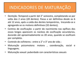 • Dentição :Temporal a partir del 2° semestre, completando-se por
volta dos 2 anos (20 dentes). Passa a ser definitiva desde os 6
até 12 anos, após a caída dos dentes temporários, trocando-se e
agregando-se os molares definitivos (32 dentes);
• Centros de ossificação: a partir do nacimiento nas epífises dos
ossos longos aparecem os núcleos de ossificação secundarios,
durando até aproximadamente os 20 anos, quando se ossificam
por completo.
• Controle de esfínteres : entre o 2° e 3° ano de vida ;
• Maturação psicomotora: motora , coordenação, social e
linguagem;
• Maturação sexual: puberdade con características sexuais
INDICADORES DE MATURAÇÃO
 