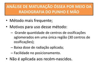 • Método mais frequente;
• Motivos para uso desse método:
– Grande quantidade de centros de ossificações
aglomerados em uma única região (30 centros de
ossificações);
– Baixa dose de radiação aplicada;
– Facilidade no posicionamento.
• Não é aplicada aos recém-nascidos.
ANÁLISE DE MATURAÇÃO ÓSSEA POR MEIO DA
RADIOGRAFIA DO PUNHO E MÃO
 
