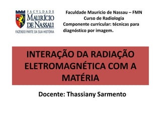 INTERAÇÃO DA RADIAÇÃO
ELETROMAGNÉTICA COM A
MATÉRIA
Docente: Thassiany Sarmento
Faculdade Mauricio de Nassau – FMN
Curso de Radiologia
Componente curricular: técnicas para
diagnóstico por imagem.
 