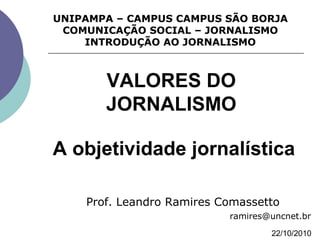 A objetividade jornalística
Prof. Leandro Ramires Comassetto
ramires@uncnet.br
UNIPAMPA – CAMPUS CAMPUS SÃO BORJA
COMUNICAÇÃO SOCIAL – JORNALISMO
INTRODUÇÃO AO JORNALISMO
22/10/2010
VALORES DO
JORNALISMO
 