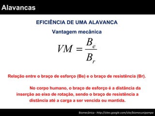 EFICIÊNCIA DE UMA ALAVANCA
Vantagem mecânica
r
e
B
B
VM =
Relação entre o braço de esforço (Be) e o braço de resistência (Br).
No corpo humano, o braço de esforço é a distância da
inserção ao eixo de rotação, sendo o braço de resistência a
distância até a carga a ser vencida ou mantida.
Biomecânica - Felipe Carpes – www.ufsm.br/gepec/biomecBiomecânica - http://sites.google.com/site/biomecunipampa
Alavancas
 