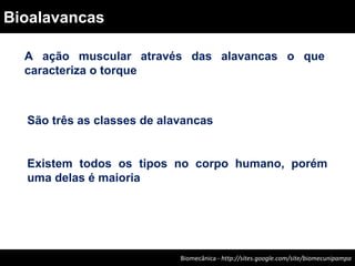 A ação muscular através das alavancas o que
caracteriza o torque
São três as classes de alavancas
Existem todos os tipos no corpo humano, porém
uma delas é maioria
Biomecânica - Felipe Carpes – www.ufsm.br/gepec/biomecBiomecânica - http://sites.google.com/site/biomecunipampa
Bioalavancas
 