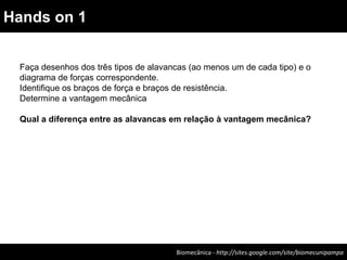 Biomecânica - http://sites.google.com/site/biomecunipampa
Hands on 1
Faça desenhos dos três tipos de alavancas (ao menos um de cada tipo) e o
diagrama de forças correspondente.
Identifique os braços de força e braços de resistência.
Determine a vantagem mecânica
Qual a diferença entre as alavancas em relação à vantagem mecânica?
 
