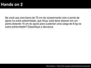 Biomecânica - http://sites.google.com/site/biomecunipampa
Hands on 2
Se você usa uma barra de 75 cm de comprimento com o ponto de
apoio na outra extremidade, que força você deve exercer em um
ponto distante 15 cm do apoio para sustentar uma carga de 8 kg na
outra extremidade? Classifique a alavanca.
 
