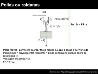 Biomecânica - http://sites.google.com/site/biomecunipampa
Polias ou roldanas
Polia móvel - permitem exercer força menor do que a carga a ser vencida
Polia móvel = alavanca inter-resistente = braço de força (r) igual ao dobro do
resistência (r)
Vantagem mecânica = 2
FA = FR/2
FA . 2r = FR . r
 