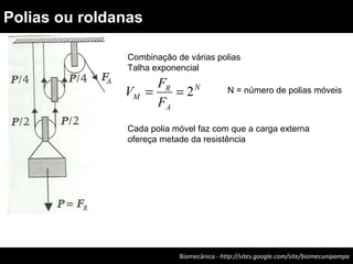 Biomecânica - http://sites.google.com/site/biomecunipampa
Polias ou roldanas
Combinação de várias polias
Talha exponencial
N
A
R
M
F
F
V 2== N = número de polias móveis
Cada polia móvel faz com que a carga externa
ofereça metade da resistência
 