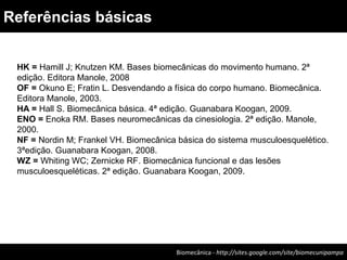 Biomecânica - http://sites.google.com/site/biomecunipampa
Referências básicas
HK = Hamill J; Knutzen KM. Bases biomecânicas do movimento humano. 2ª
edição. Editora Manole, 2008
OF = Okuno E; Fratin L. Desvendando a física do corpo humano. Biomecânica.
Editora Manole, 2003.
HA = Hall S. Biomecânica básica. 4ª edição. Guanabara Koogan, 2009.
ENO = Enoka RM. Bases neuromecânicas da cinesiologia. 2ª edição. Manole,
2000.
NF = Nordin M; Frankel VH. Biomecânica básica do sistema musculoesquelético.
3ªedição. Guanabara Koogan, 2008.
WZ = Whiting WC; Zernicke RF. Biomecânica funcional e das lesões
musculoesqueléticas. 2ª edição. Guanabara Koogan, 2009.
 