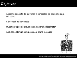 Aplicar o conceito de alavanca e condições de equilíbrio para
um corpo
Classificar as alavancas
Investigar tipos de alavancas no aparelho locomotor
Analisar sistemas com polias e o plano inclinado
Biomecânica - http://sites.google.com/site/biomecunipampa
Objetivos
 