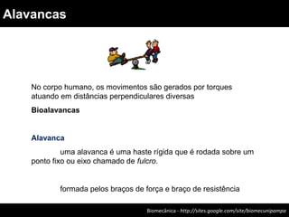 Biomecânica - http://sites.google.com/site/biomecunipampa
Alavancas
No corpo humano, os movimentos são gerados por torques
atuando em distâncias perpendiculares diversas
Bioalavancas
Alavanca
uma alavanca é uma haste rígida que é rodada sobre um
ponto fixo ou eixo chamado de fulcro.
formada pelos braços de força e braço de resistência
 