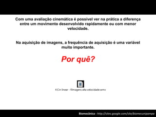 Biomecânica - http://sites.google.com/site/biomecunipampa
Com uma avaliação cinemática é possível ver na prática a diferença
entre um movimento desenvolvido rapidamente ou com menor
velocidade.
Na aquisição de imagens, a frequência de aquisição é uma variável
muito importante.
Por quê?
4 Cin linear - filmagens alta velocidade.wmv
 