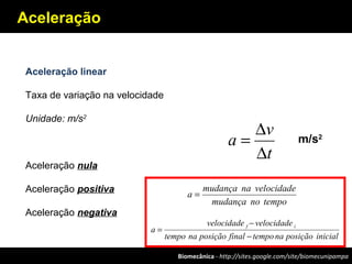 Biomecânica - http://sites.google.com/site/biomecunipampa
Aceleração
Aceleração linear
Taxa de variação na velocidade
Unidade: m/s2
Aceleração nula
Aceleração positiva
Aceleração negativa
t
v
a
∆
∆
=
temponomudança
velocidadenamudança
a =
inicialposiçãonatempofinalposiçãonatempo
velocidadevelocidade
a
if
−
−
=
m/s2
 