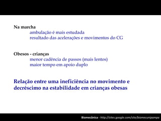 Biomecânica - http://sites.google.com/site/biomecunipampa
Na marcha
ambulação é mais estudada
resultado das acelerações e movimentos do CG
Obesos - crianças
menor cadência de passos (mais lentos)
maior tempo em apoio duplo
Relação entre uma ineficiência no movimento e
decréscimo na estabilidade em crianças obesas
 