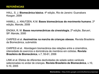 Biomecânica - http://sites.google.com/site/biomecunipampa
REFERÊNCIAS
HALL, S. J. Biomecânica básica. 4ª edição, Rio de Janeiro: Guanabara
Koogan, 2009
HAMILL, J.; KNUTZEN, K.M. Bases biomecânicas do movimento humano. 2ª
edição, Manole, 2008
ENOKA, R. M. Bases neuromecânicas da cinesiologia. 2ª edição, Barueri,
SP: Manole, 2000
CARPES et al. Assimetrias na marcha de crianças obesas. Revista Brasileira
de Biomecânica, submetido
CARPES et al. Abordagem biomecânica das relações entre a cinemática,
intensidade do exercício e dominância de membros em ciclistas. Revista
Brasileira de Biomecânica, v.7, 55-61, 2006
LINK et al. Efeitos de diferentes declividades de solado sobre variáveis
selecionadas no andar de crianças. Revista Brasileira de Biomecânica, v.10,
5-10, 2005
 