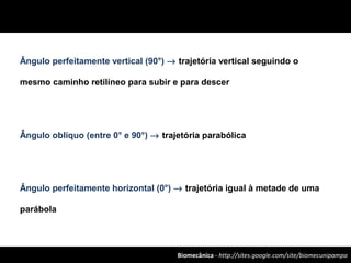 Biomecânica - http://sites.google.com/site/biomecunipampa
Ângulo perfeitamente vertical (90°) → trajetória vertical seguindo o
mesmo caminho retilíneo para subir e para descer
Ângulo obliquo (entre 0° e 90°) → trajetória parabólica
Ângulo perfeitamente horizontal (0°) → trajetória igual à metade de uma
parábola
 