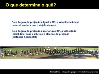 Biomecânica - http://sites.google.com/site/biomecunipampa
O que determina o quê?
Se o ângulo de projeção é igual a 90º, a velocidade inicial
determina altura que o objeto alcança
Se o ângulo de projeção é menor que 90º, a velocidade
inicial determina a altura e o alcance da projeção
(distância horizontal)
 