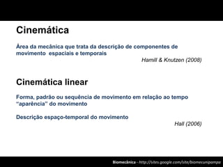 Biomecânica - http://sites.google.com/site/biomecunipampa
Cinemática
Área da mecânica que trata da descrição de componentes de
movimento espaciais e temporais
Hamill & Knutzen (2008)
Cinemática linear
Forma, padrão ou sequência de movimento em relação ao tempo
“aparência” do movimento
Descrição espaço-temporal do movimento
Hall (2006)
 