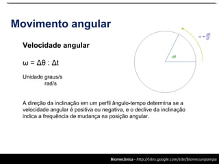 Biomecânica - http://sites.google.com/site/biomecunipampa
Movimento angular
Velocidade angular
ω = Δθ : Δt
Unidade graus/s
rad/s
A direção da inclinação em um perfil ângulo-tempo determina se a
velocidade angular é positiva ou negativa, e o declive da inclinação
indica a frequência de mudança na posição angular.
 