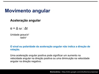Biomecânica - http://sites.google.com/site/biomecunipampa
Movimento angular
Aceleração angular
α = Δ ω : Δt
Unidade graus/s2
rad/s2
O sinal ou polaridade da aceleração angular não indica a direção de
rotação.
Uma aceleração angular positiva pode significar um aumento na
velocidade angular na direção positiva ou uma diminuição na velocidade
angular na direção negativa.
 
