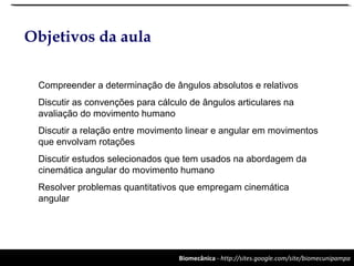 Biomecânica - http://sites.google.com/site/biomecunipampa
Objetivos da aula
Compreender a determinação de ângulos absolutos e relativos
Discutir as convenções para cálculo de ângulos articulares na
avaliação do movimento humano
Discutir a relação entre movimento linear e angular em movimentos
que envolvam rotações
Discutir estudos selecionados que tem usados na abordagem da
cinemática angular do movimento humano
Resolver problemas quantitativos que empregam cinemática
angular
 