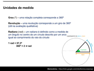 Biomecânica - http://sites.google.com/site/biomecunipampa
Unidades de medida
Grau (º) – uma rotação completa corresponde a 360º
Revolução – uma revolução corresponde a um giro de 360º
(útil na avaliação qualitativa)
Radiano (rad) – um radiano é definido como a medida de
um ângulo no centro de um círculo descrito por um arco
igual ao comprimento do raio do círculo
1 rad = 57,3º
360º = 2 π rad
 