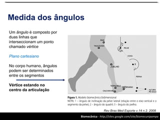 Biomecânica - http://sites.google.com/site/biomecunipampa
Medida dos ângulos
Rev Bras Med Esporte v.14 n.2. 2008
Um ângulo é composto por
duas linhas que
interseccionam um ponto
chamado vértice
Plano cartesiano
No corpo humano, ângulos
podem ser determinados
entre os segmentos
Vértice estando no
centro da articulação
 