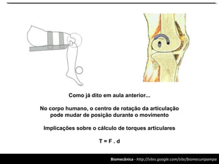 Biomecânica - http://sites.google.com/site/biomecunipampa
Como já dito em aula anterior...
No corpo humano, o centro de rotação da articulação
pode mudar de posição durante o movimento
Implicações sobre o cálculo de torques articulares
T = F . d
 