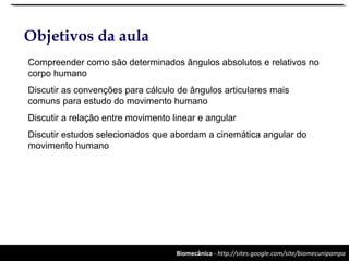 Biomecânica - http://sites.google.com/site/biomecunipampa
Objetivos da aula
Compreender como são determinados ângulos absolutos e relativos no
corpo humano
Discutir as convenções para cálculo de ângulos articulares mais
comuns para estudo do movimento humano
Discutir a relação entre movimento linear e angular
Discutir estudos selecionados que abordam a cinemática angular do
movimento humano
 