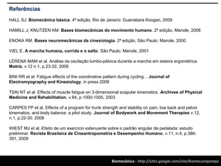 Biomecânica - http://sites.google.com/site/biomecunipampa
Referências
HALL SJ. Biomecânica básica. 4ª edição, Rio de Janeiro: Guanabara Koogan, 2009
HAMILL J; KNUTZEN KM. Bases biomecânicas do movimento humano. 2ª edição, Manole, 2008
ENOKA RM. Bases neuromecânicas da cinesiologia. 2ª edição, São Paulo: Manole, 2000
VIEL E. A marcha humana, corrida e o salto. São Paulo: Manole, 2001
LERENA MAM et al. Análise da oscilação lumbo-pélvica durante a marcha em esteira ergométrica.
Motriz, v.12 n.1, p.23-32, 2006
BINI RR et al. Fatigue effects of the coordinative pattern during cycling... Journal of
Electromyography and Kinesiology, in press 2009
TSAI NT et al. Effects of muscle fatigue on 3-dimensional scapular kinematics. Archives of Physical
Medicine and Rehabilitation, v.84, p.1000-1005, 2003
CARPES FP et al. Effects of a program for trunk strength and stability on pain, low back and pelvis
kinematics, and body balance: a pilot study. Journal of Bodywork and Movement Therapies v.12,
n.1, p.22-30, 2008
WIEST MJ et al. Efeito de um exercício extenuante sobre o padrão angular de pedalada: estudo
preliminar. Revista Brasileira de Cineantropometria e Desempenho Humano, v.11, n.4, p.386-
391, 2009
 