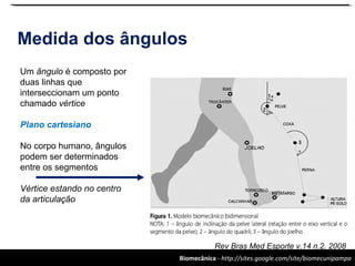 Biomecânica - http://sites.google.com/site/biomecunipampa
Medida dos ângulos
Rev Bras Med Esporte v.14 n.2. 2008
Um ângulo é composto por
duas linhas que
interseccionam um ponto
chamado vértice
Plano cartesiano
No corpo humano, ângulos
podem ser determinados
entre os segmentos
Vértice estando no centro
da articulação
 
