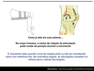 Biomecânica - http://sites.google.com/site/biomecunipampa
Como já dito em aula anterior...
No corpo humano, o centro de rotação da articulação
pode mudar de posição durante o movimento
É importante saber quando o eixo de rotação pode ou não ser considerado
como uma referência fixa. Na cinemática angular, as articulações compõem os
vértices para o cálculo dos ângulos.
 